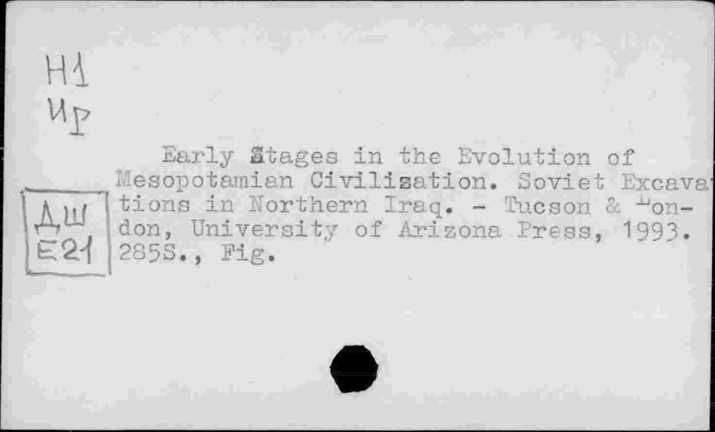 ﻿Hi
Up
дш
Є 2-І
Early Stages in the Evolution of Mesopotamian Civilisation. Soviet Excava tions in Northern Iraq. - Hhicson & London, University of Arizona Press, 1993. 285S., Fig.